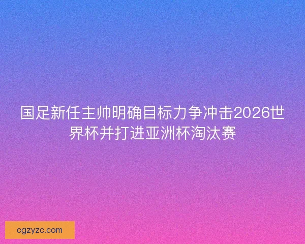 国足新任主帅明确目标力争冲击2026世界杯并打进亚洲杯淘汰赛