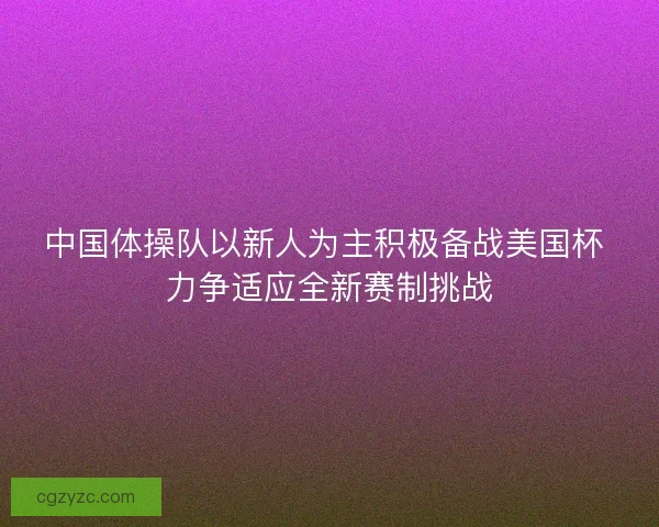 中国体操队以新人为主积极备战美国杯 力争适应全新赛制挑战