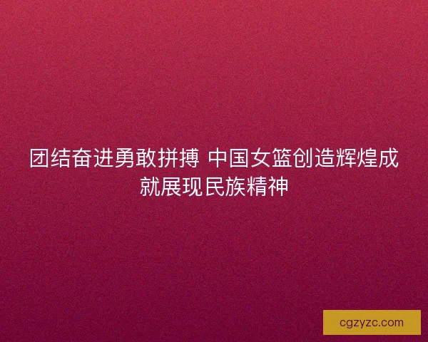 团结奋进勇敢拼搏 中国女篮创造辉煌成就展现民族精神